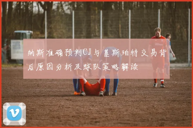 纳斯准确预判CJ与基斯珀特交易背后原因分析及球队策略解读