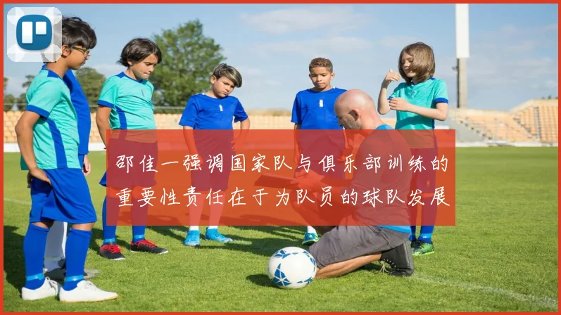 邵佳一强调国家队与俱乐部训练的重要性责任在于为队员的球队发展贡献力量