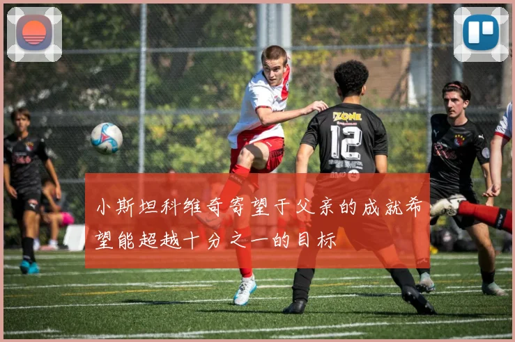 小斯坦科维奇寄望于父亲的成就希望能超越十分之一的目标