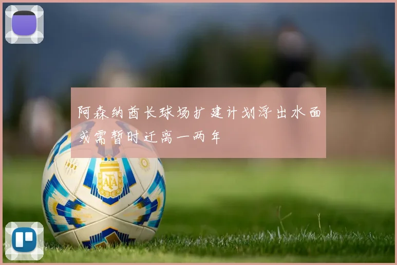 阿森纳酋长球场扩建计划浮出水面或需暂时迁离一两年