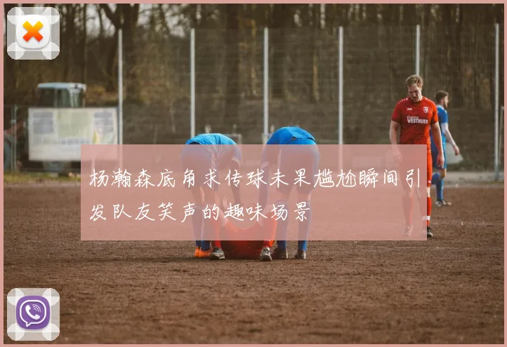 杨瀚森底角求传球未果尴尬瞬间引发队友笑声的趣味场景