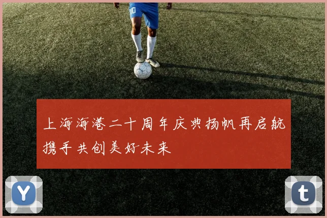 上海海港二十周年庆典扬帆再启航携手共创美好未来