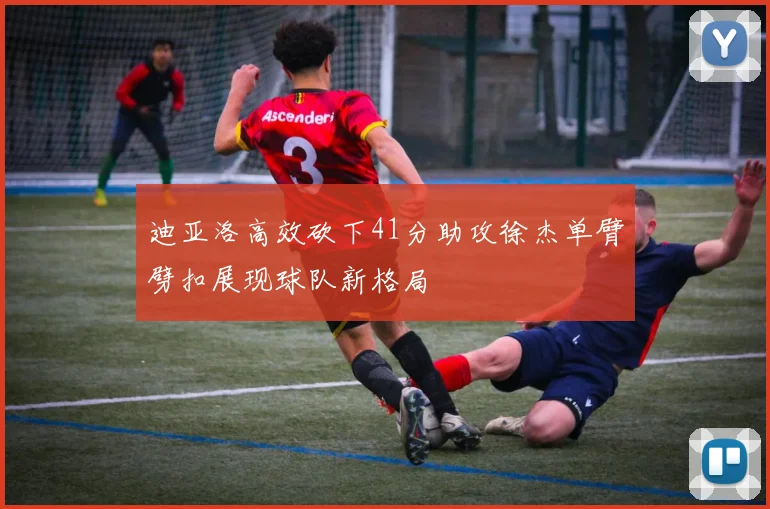 迪亚洛高效砍下41分助攻徐杰单臂劈扣展现球队新格局