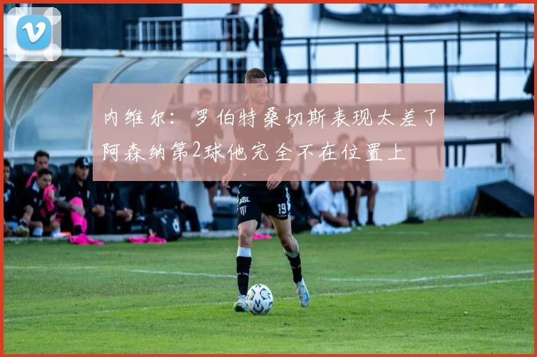 内维尔：罗伯特桑切斯表现太差了阿森纳第2球他完全不在位置上