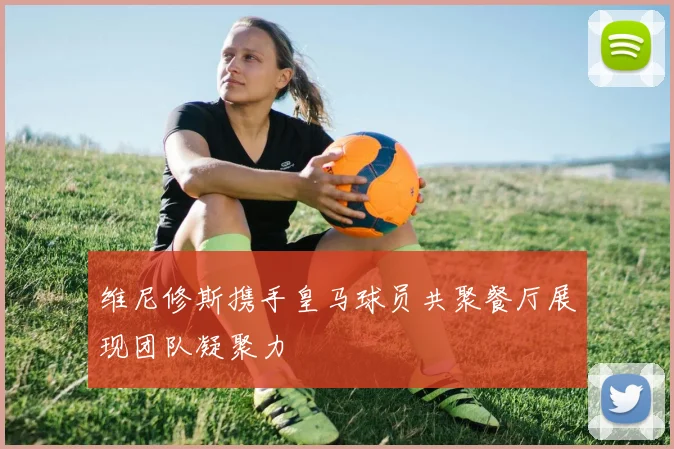 维尼修斯携手皇马球员共聚餐厅展现团队凝聚力
