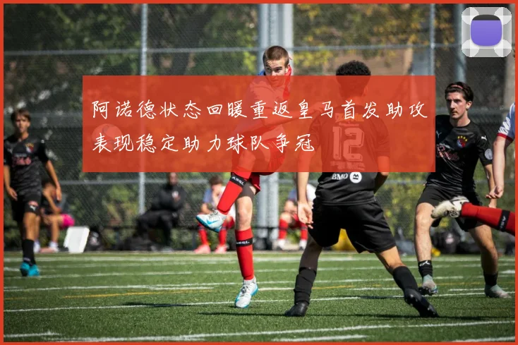 阿诺德状态回暖重返皇马首发助攻表现稳定助力球队争冠