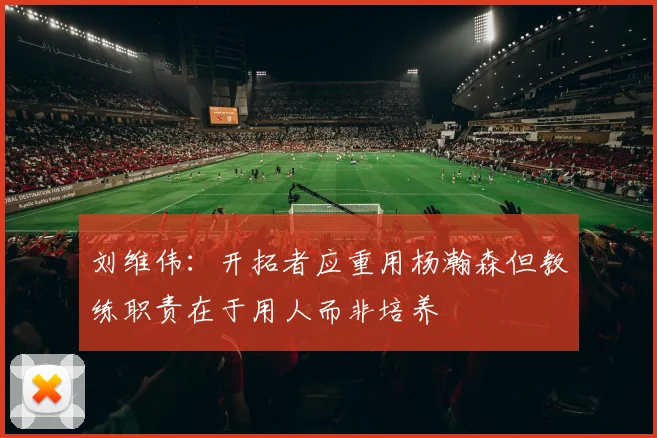 刘维伟：开拓者应重用杨瀚森但教练职责在于用人而非培养