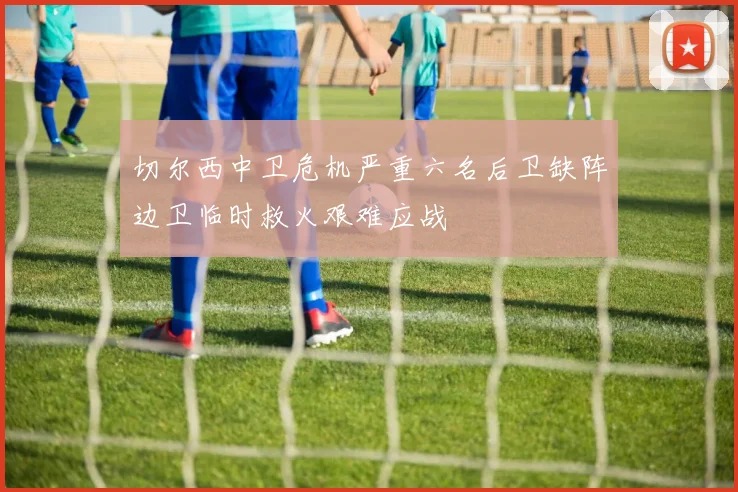 切尔西中卫危机严重六名后卫缺阵边卫临时救火艰难应战