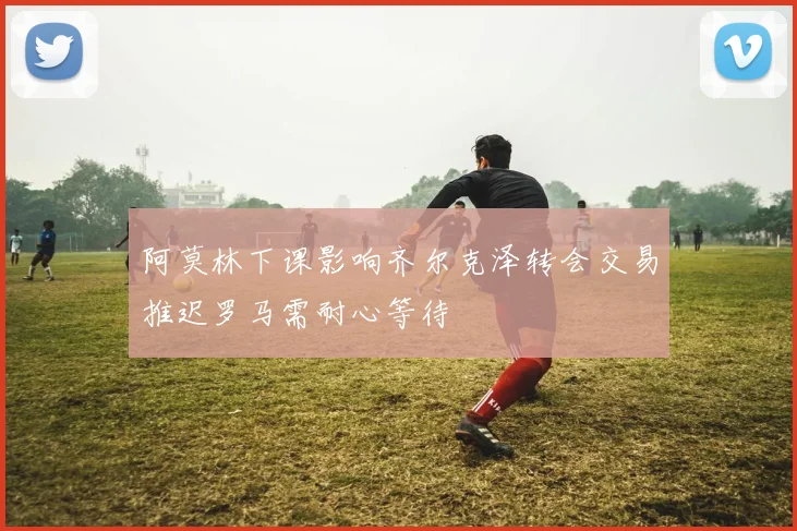 阿莫林下课影响齐尔克泽转会交易推迟罗马需耐心等待