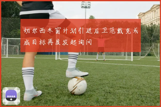 切尔西冬窗计划引进后卫范戴克或成目标再度发起询问