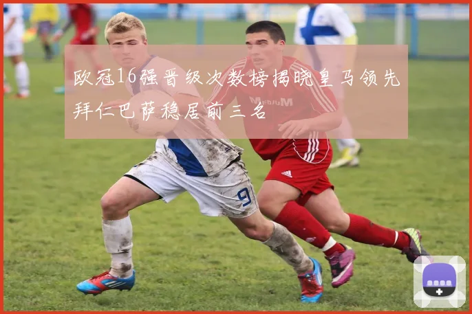 欧冠16强晋级次数榜揭晓皇马领先拜仁巴萨稳居前三名