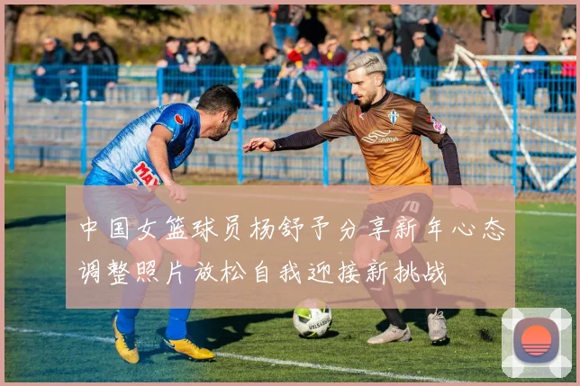中国女篮球员杨舒予分享新年心态调整照片放松自我迎接新挑战