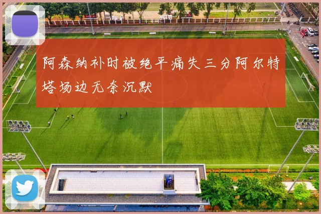 阿森纳补时被绝平痛失三分阿尔特塔场边无奈沉默