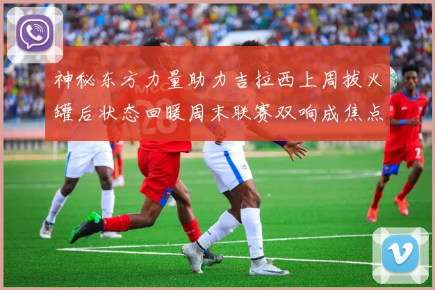 神秘东方力量助力吉拉西上周拔火罐后状态回暖周末联赛双响成焦点