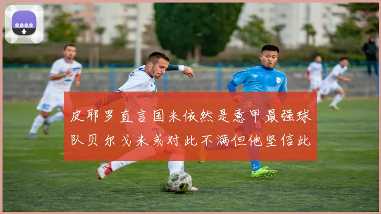皮耶罗直言国米依然是意甲最强球队贝尔戈米或对此不满但他坚信此言