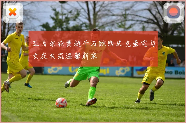 亚马尔花费超千万欧购皮克豪宅与女友共筑温馨新家
