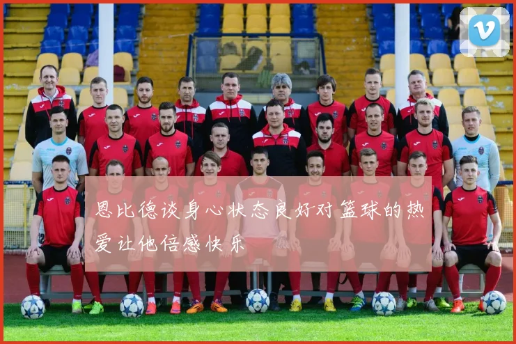 恩比德谈身心状态良好对篮球的热爱让他倍感快乐