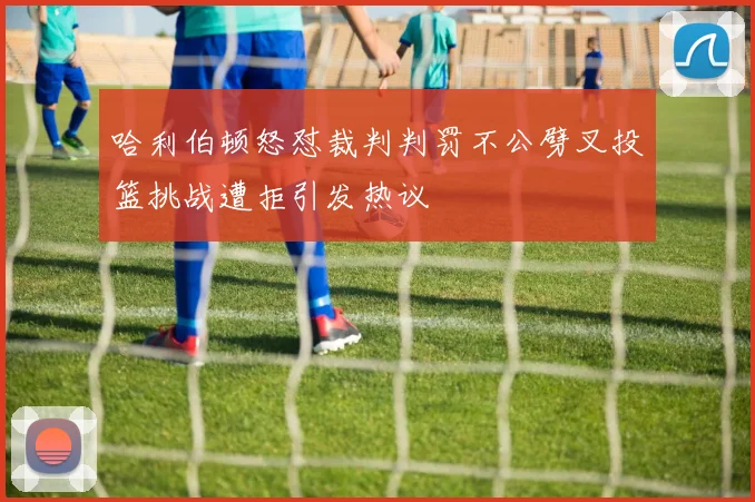 哈利伯顿怒怼裁判判罚不公劈叉投篮挑战遭拒引发热议