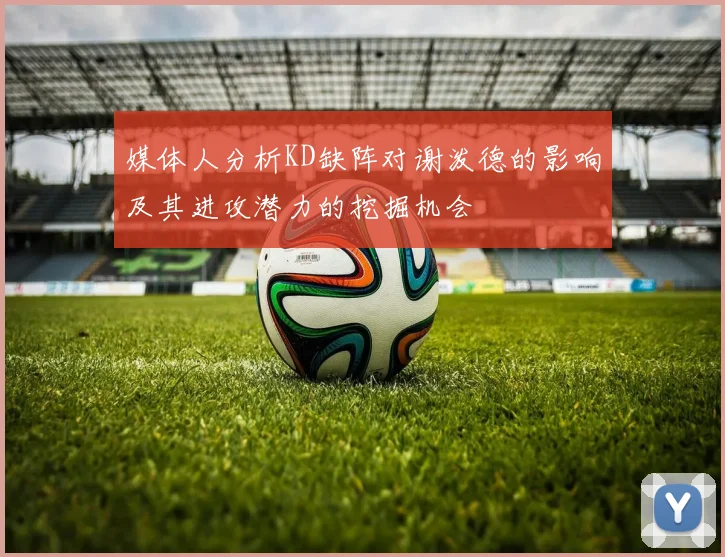 媒体人分析KD缺阵对谢泼德的影响及其进攻潜力的挖掘机会