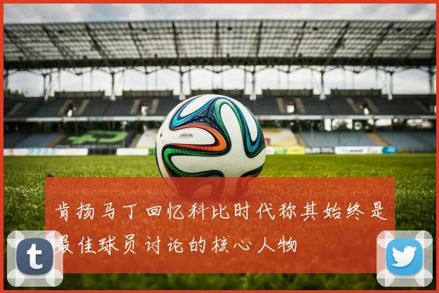 肯扬马丁回忆科比时代称其始终是最佳球员讨论的核心人物