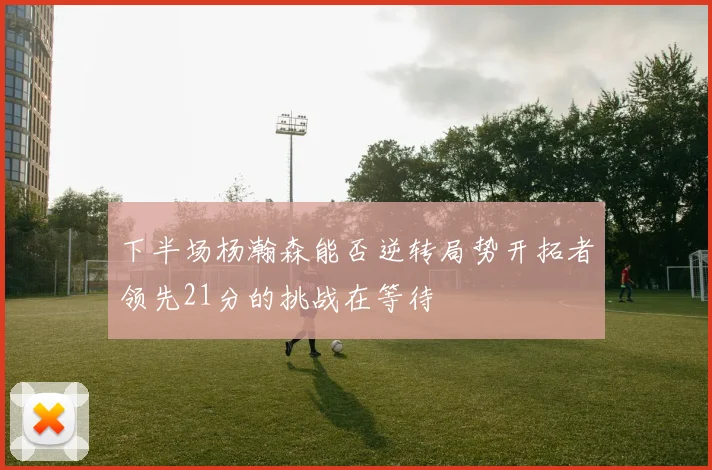 下半场杨瀚森能否逆转局势开拓者领先21分的挑战在等待