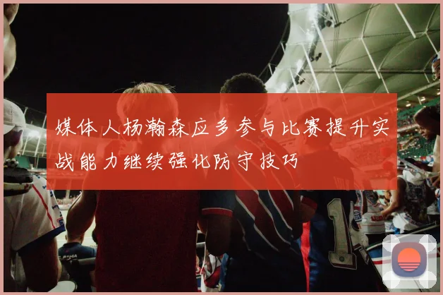 媒体人杨瀚森应多参与比赛提升实战能力继续强化防守技巧