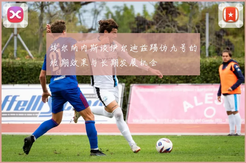 埃尔纳内斯谈伊尔迪兹踢伪九号的短期效果与长期发展机会