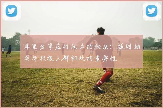 库里分享应对压力的秘诀：适时抽离与积极人群相处的重要性