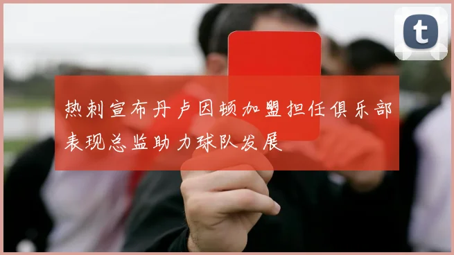 热刺宣布丹卢因顿加盟担任俱乐部表现总监助力球队发展