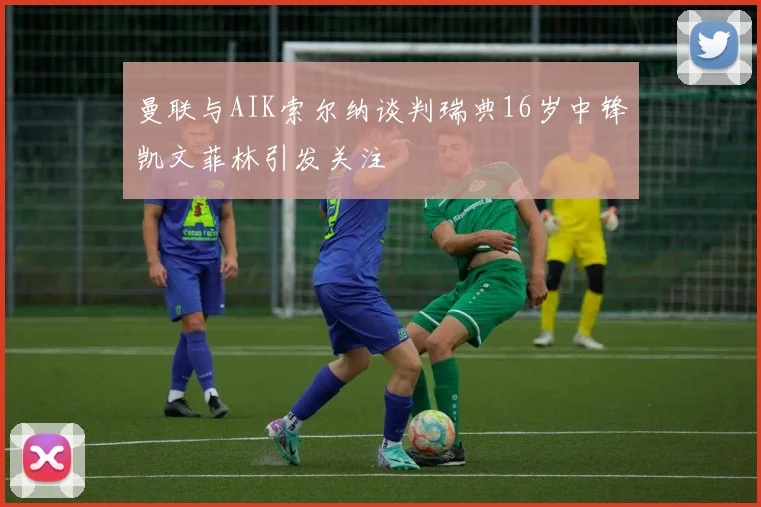 曼联与AIK索尔纳谈判瑞典16岁中锋凯文菲林引发关注