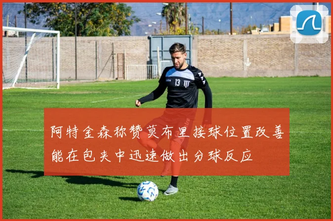 阿特金森称赞莫布里接球位置改善能在包夹中迅速做出分球反应