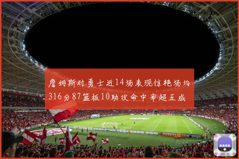 詹姆斯对勇士近14场表现惊艳场均316分87篮板10助攻命中率超五成