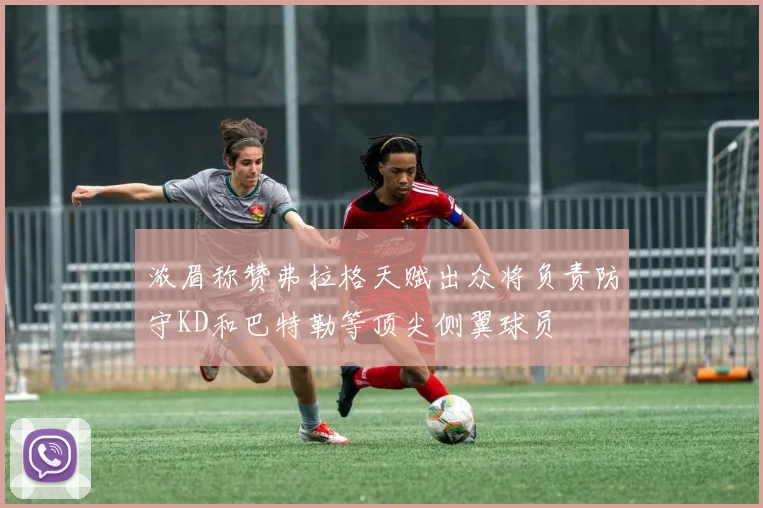 浓眉称赞弗拉格天赋出众将负责防守KD和巴特勒等顶尖侧翼球员